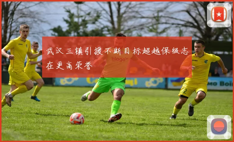 武汉三镇引援不断目标超越保级志在更高荣誉
