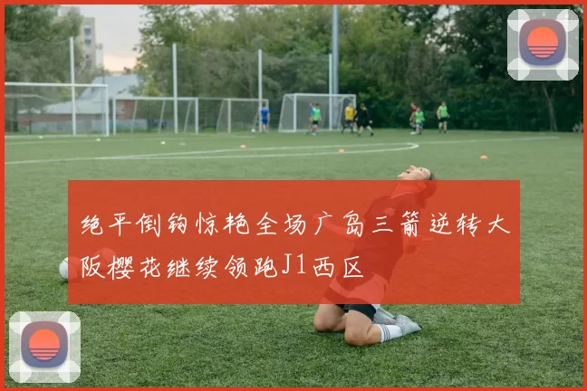 绝平倒钩惊艳全场广岛三箭逆转大阪樱花继续领跑J1西区