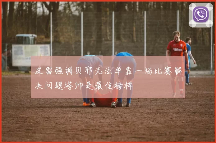 皮雷强调贝耶无法单靠一场比赛解决问题塔帅是最佳榜样