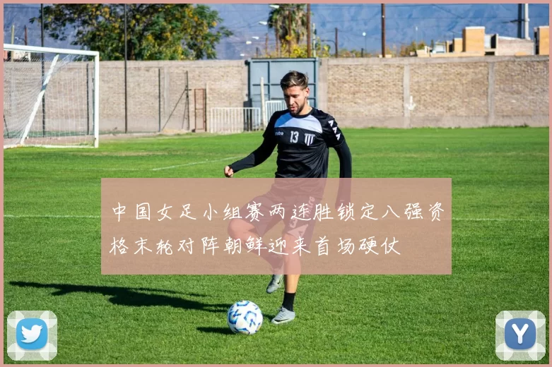 中国女足小组赛两连胜锁定八强资格末轮对阵朝鲜迎来首场硬仗