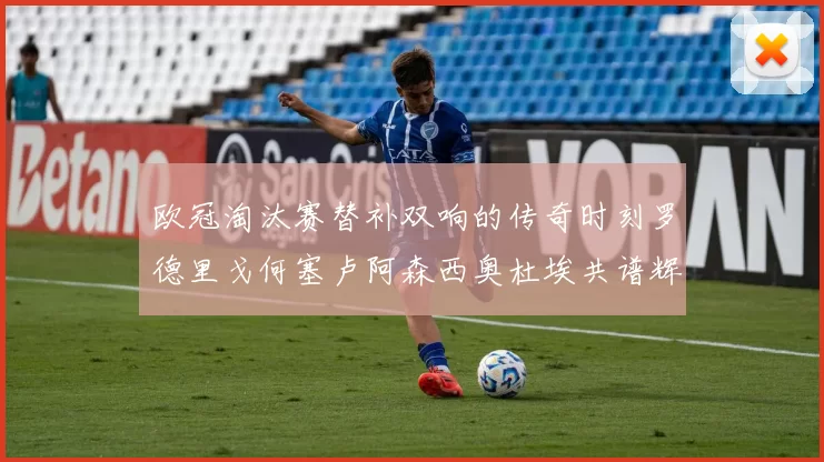欧冠淘汰赛替补双响的传奇时刻罗德里戈何塞卢阿森西奥杜埃共谱辉煌