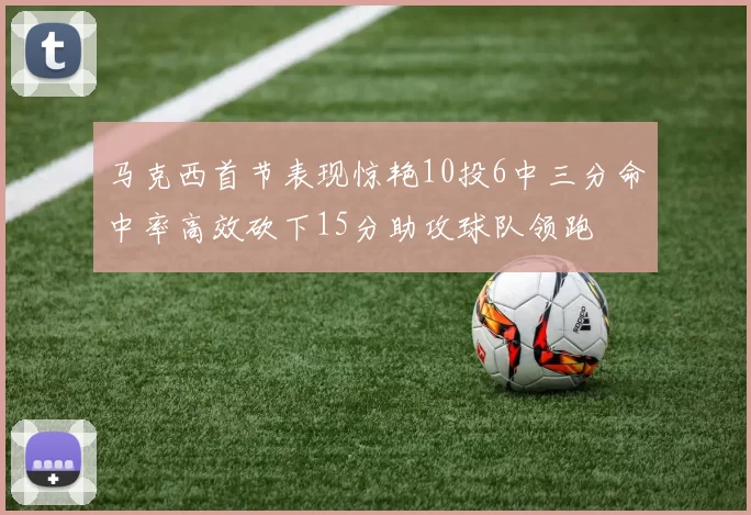 马克西首节表现惊艳10投6中三分命中率高效砍下15分助攻球队领跑