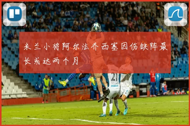 米兰小将阿尔法乔西塞因伤缺阵最长或达两个月