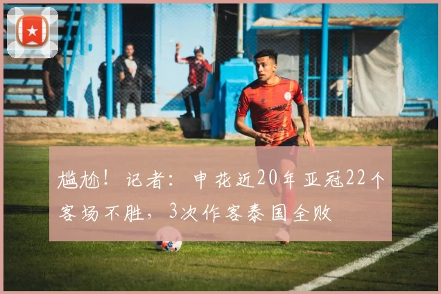 尴尬！记者：申花近20年亚冠22个客场不胜，3次作客泰国全败
