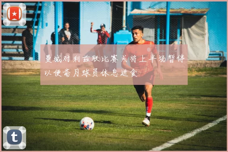 曼城对利兹联比赛或将上半场暂停以便斋月球员休息进食