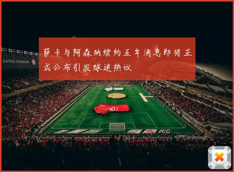 萨卡与阿森纳续约五年消息即将正式公布引发球迷热议