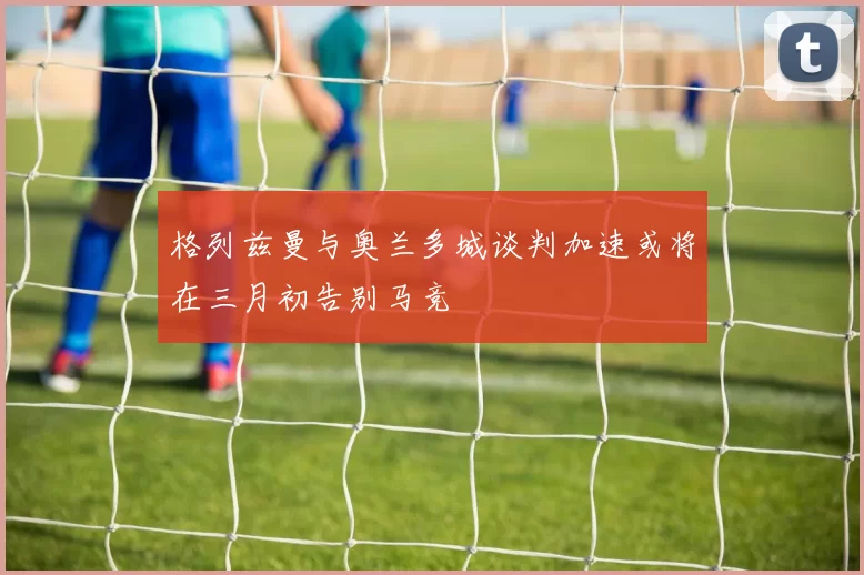 格列兹曼与奥兰多城谈判加速或将在三月初告别马竞