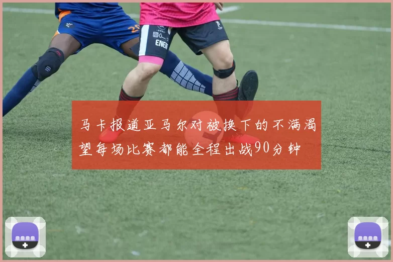 马卡报道亚马尔对被换下的不满渴望每场比赛都能全程出战90分钟