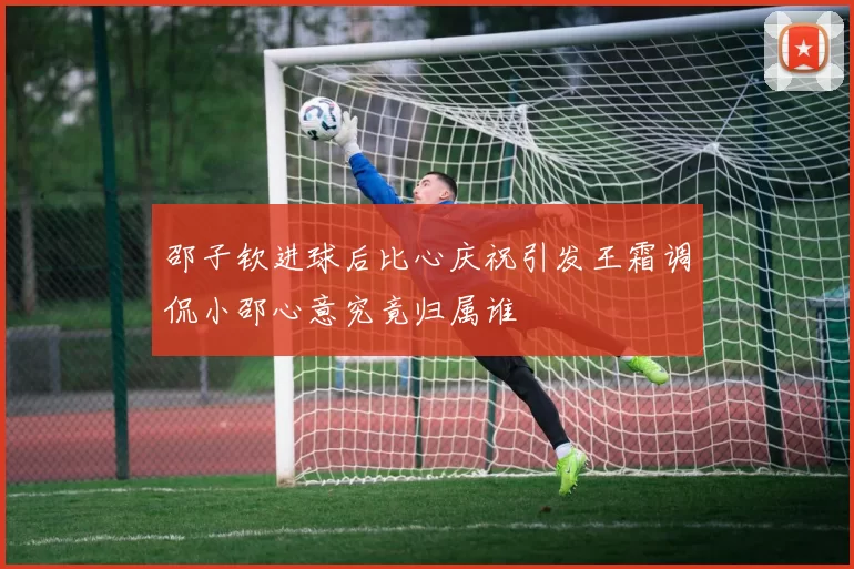 邵子钦进球后比心庆祝引发王霜调侃小邵心意究竟归属谁