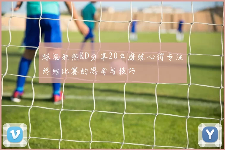 球场狂热KD分享20年磨练心得专注终结比赛的思考与技巧