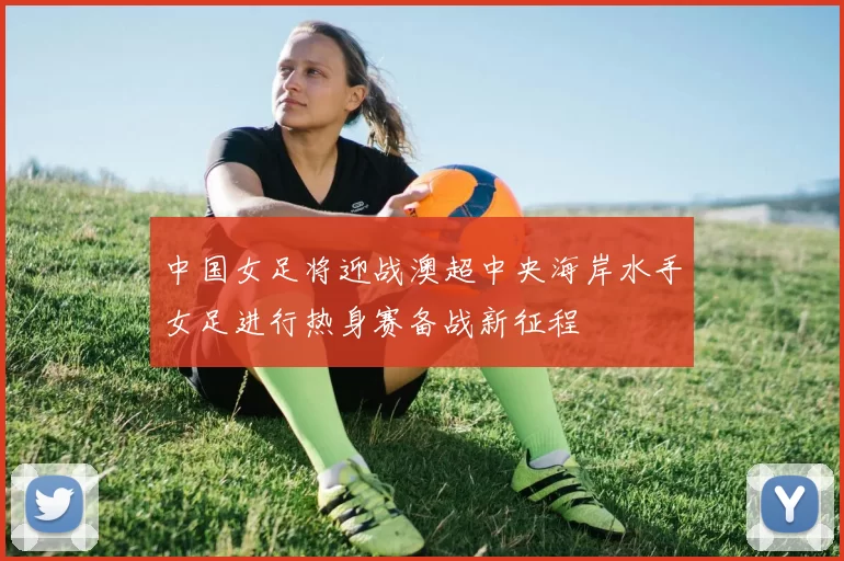 中国女足将迎战澳超中央海岸水手女足进行热身赛备战新征程