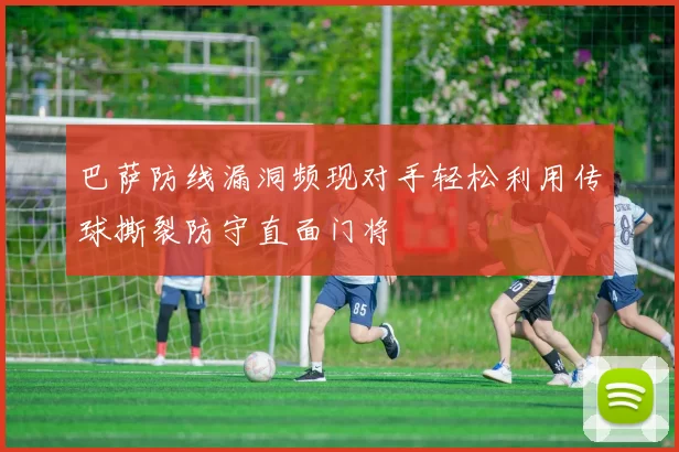 巴萨防线漏洞频现对手轻松利用传球撕裂防守直面门将