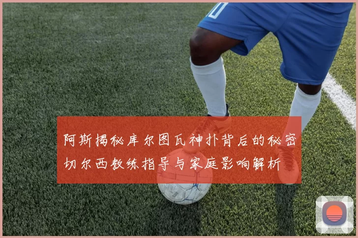 阿斯揭秘库尔图瓦神扑背后的秘密切尔西教练指导与家庭影响解析