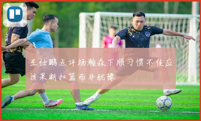 王仕鹏点评杨瀚森下顺习惯不佳应该果断扣篮而非犹豫