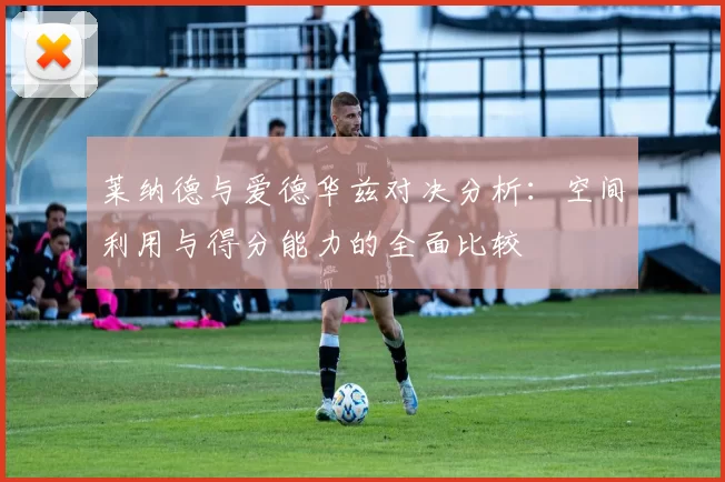 莱纳德与爱德华兹对决分析：空间利用与得分能力的全面比较