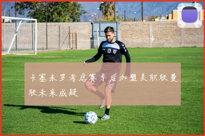 卡塞米罗考虑赛季后加盟美职联曼联未来成疑