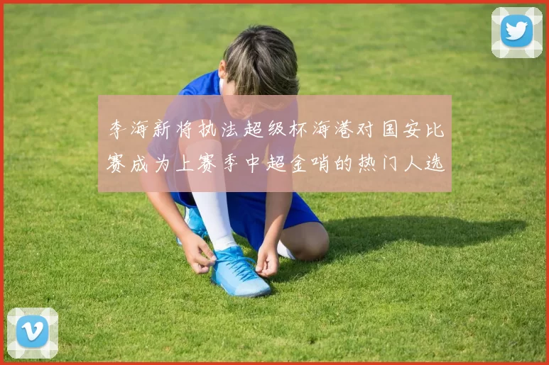 李海新将执法超级杯海港对国安比赛成为上赛季中超金哨的热门人选