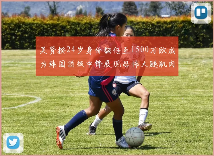 吴贤揆24岁身价翻倍至1500万欧成为韩国顶级中锋展现恐怖大腿肌肉