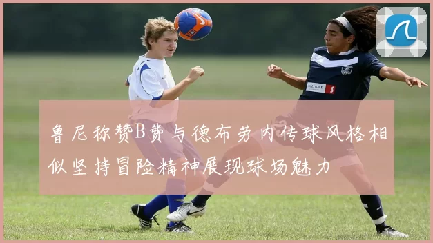 鲁尼称赞B费与德布劳内传球风格相似坚持冒险精神展现球场魅力