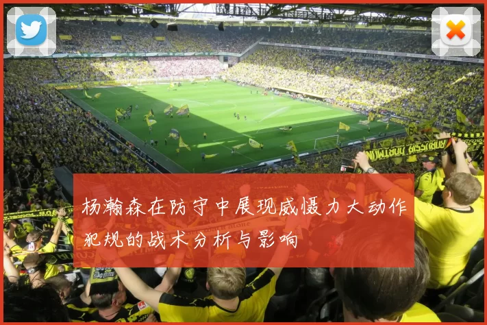 杨瀚森在防守中展现威慑力大动作犯规的战术分析与影响