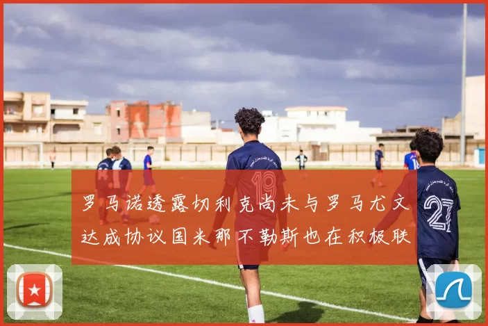 罗马诺透露切利克尚未与罗马尤文达成协议国米那不勒斯也在积极联系