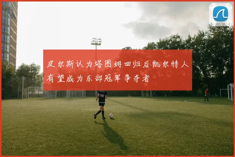 皮尔斯认为塔图姆回归后凯尔特人有望成为东部冠军争夺者