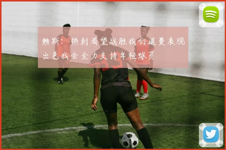赖斯：热刺渴望战胜我们道曼表现出色我会全力支持年轻球员