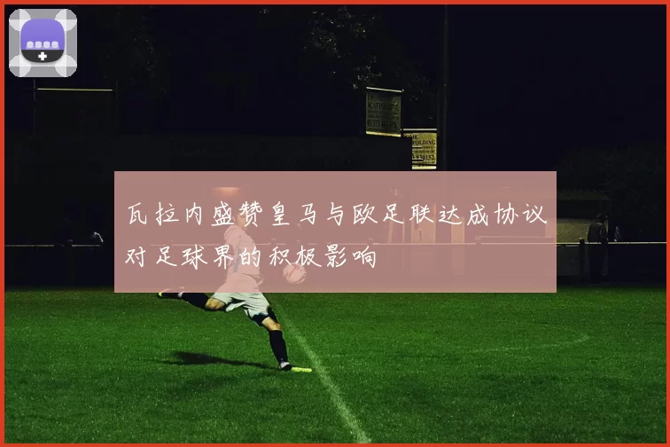 瓦拉内盛赞皇马与欧足联达成协议对足球界的积极影响